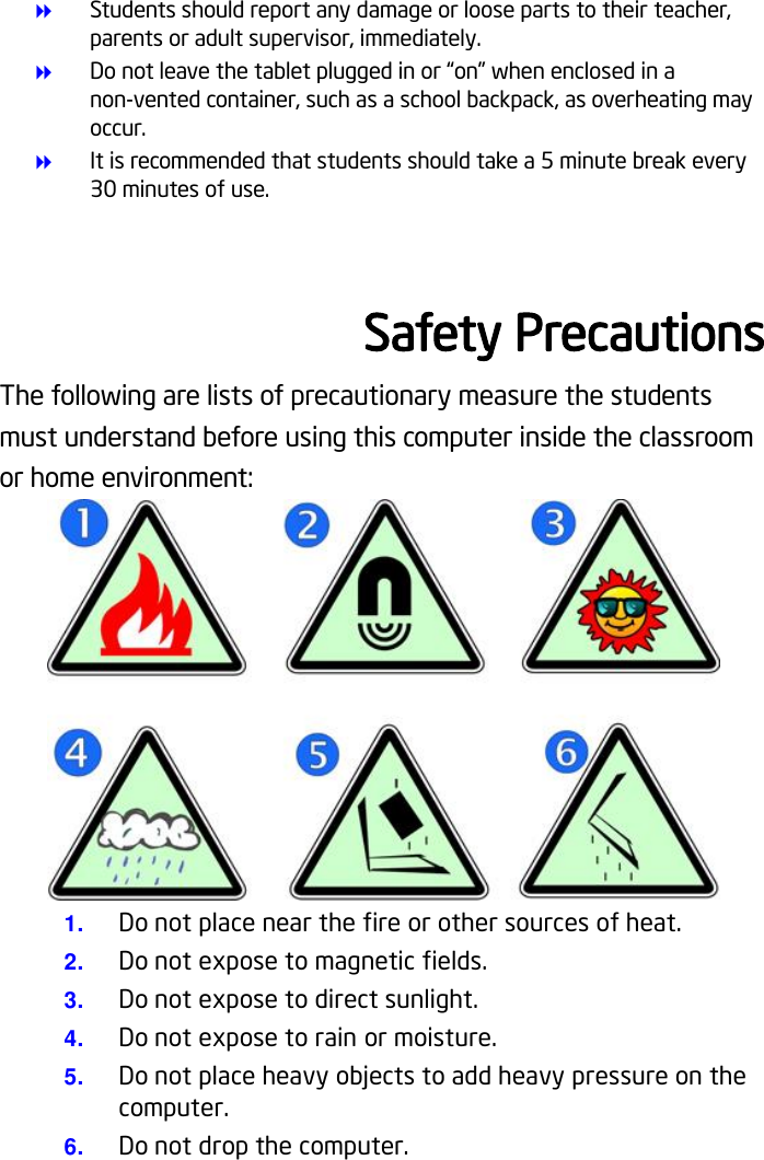  Students should report any damage or loose parts to their teacher, parents or adult supervisor, immediately.  Do not leave the tablet plugged in or “on” when enclosed in a non-vented container, such as a school backpack, as overheating may occur.  It is recommended that students should take a 5 minute break every 30 minutes of use.  Safety Precautions The following are lists of precautionary measure the students must understand before using this computer inside the classroom or home environment:  1. Do not place near the fire or other sources of heat. 2. Do not expose to magnetic fields. 3. Do not expose to direct sunlight. 4. Do not expose to rain or moisture. 5. Do not place heavy objects to add heavy pressure on the computer. 6. Do not drop the computer.    