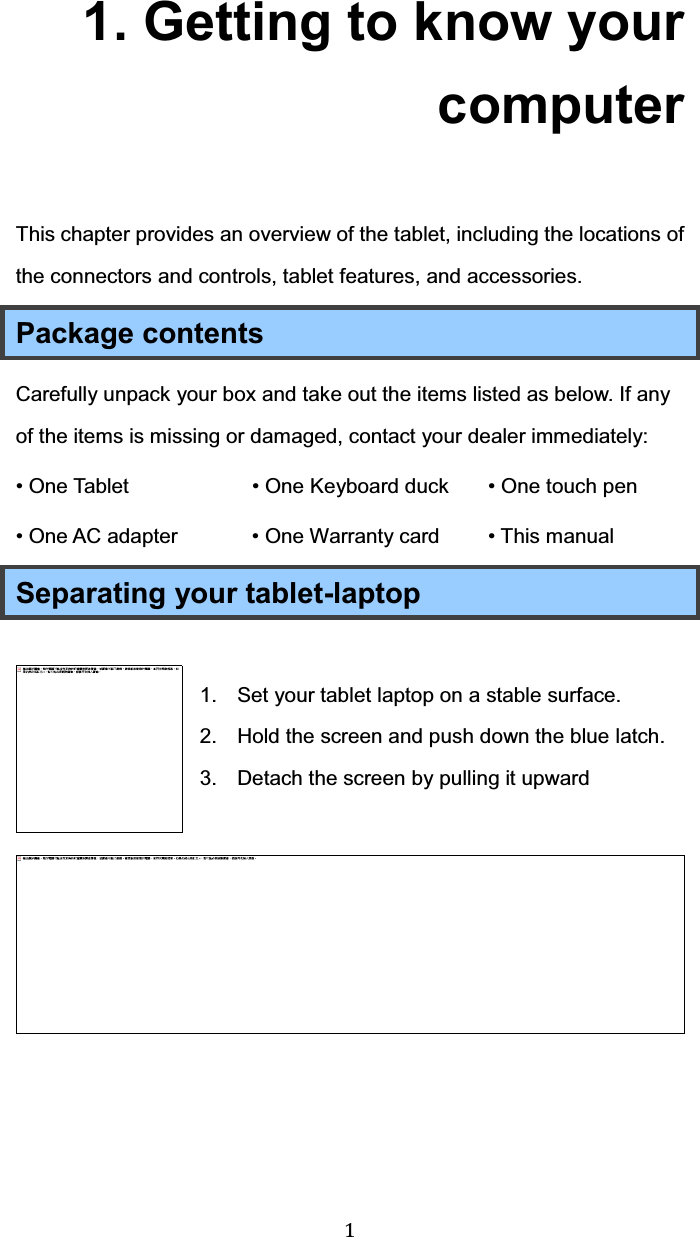  1 1. Getting to know your computer This chapter provides an overview of the tablet, including the locations of the connectors and controls, tablet features, and accessories. Package contents Carefully unpack your box and take out the items listed as below. If any of the items is missing or damaged, contact your dealer immediately:   • One Tablet     • One Keyboard duck  • One touch pen • One AC adapter   • One Warranty card • This manual   Separating your tablet-laptop  1.  Set your tablet laptop on a stable surface. 2.  Hold the screen and push down the blue latch.  3.  Detach the screen by pulling it upward      