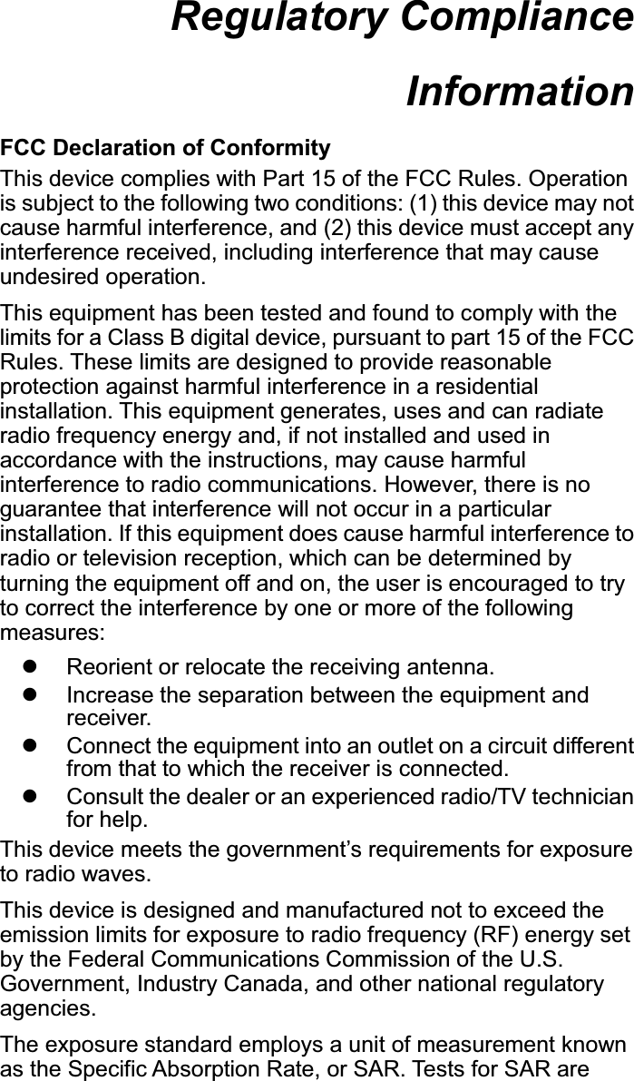 Regulatory Compliance Information  FCC Declaration of Conformity This device complies with Part 15 of the FCC Rules. Operation is subject to the following two conditions: (1) this device may not cause harmful interference, and (2) this device must accept any interference received, including interference that may cause undesired operation. This equipment has been tested and found to comply with the limits for a Class B digital device, pursuant to part 15 of the FCC Rules. These limits are designed to provide reasonable protection against harmful interference in a residential installation. This equipment generates, uses and can radiate radio frequency energy and, if not installed and used in accordance with the instructions, may cause harmful interference to radio communications. However, there is no guarantee that interference will not occur in a particular installation. If this equipment does cause harmful interference to radio or television reception, which can be determined by turning the equipment off and on, the user is encouraged to try to correct the interference by one or more of the following measures: z  Reorient or relocate the receiving antenna. z  Increase the separation between the equipment and receiver. z  Connect the equipment into an outlet on a circuit different from that to which the receiver is connected. z  Consult the dealer or an experienced radio/TV technician for help. This device meets the government’s requirements for exposure to radio waves. This device is designed and manufactured not to exceed the emission limits for exposure to radio frequency (RF) energy set by the Federal Communications Commission of the U.S. Government, Industry Canada, and other national regulatory agencies. The exposure standard employs a unit of measurement known as the Specific Absorption Rate, or SAR. Tests for SAR are 