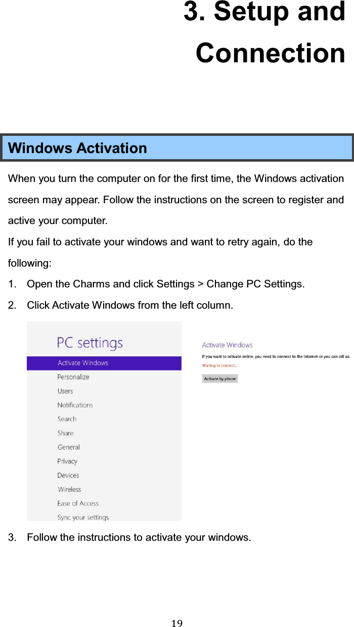  19 3. Setup and Connection  Windows Activation When you turn the computer on for the first time, the Windows activation screen may appear. Follow the instructions on the screen to register and active your computer. If you fail to activate your windows and want to retry again, do the following: 1.  Open the Charms and click Settings &gt; Change PC Settings. 2.  Click Activate Windows from the left column. 3.  Follow the instructions to activate your windows.   
