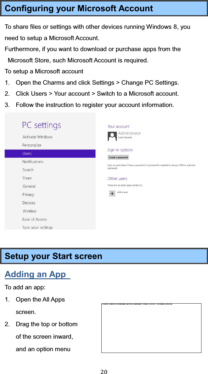  20 Configuring your Microsoft Account To share files or settings with other devices running Windows 8, you need to setup a Microsoft Account. Furthermore, if you want to download or purchase apps from the Microsoft Store, such Microsoft Account is required. To setup a Microsoft account 1.  Open the Charms and click Settings &gt; Change PC Settings. 2.  Click Users &gt; Your account &gt; Switch to a Microsoft account. 3.  Follow the instruction to register your account information.   Setup your Start screen Adding an App   To add an app: 1. Open the All Apps screen. 2.  Drag the top or bottom of the screen inward, and an option menu 