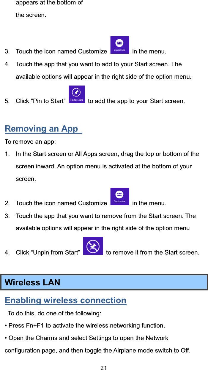  21 appears at the bottom of the screen.   3.  Touch the icon named Customize    in the menu. 4.  Touch the app that you want to add to your Start screen. The available options will appear in the right side of the option menu.     5. Click “Pin to Start”    to add the app to your Start screen.  Removing an App   To remove an app: 1.  In the Start screen or All Apps screen, drag the top or bottom of the screen inward. An option menu is activated at the bottom of your screen.  2.  Touch the icon named Customize    in the menu. 3.  Touch the app that you want to remove from the Start screen. The available options will appear in the right side of the option menu 4.  Click “Unpin from Start”    to remove it from the Start screen.  Wireless LAN   Enabling wireless connection   To do this, do one of the following:   • Press Fn+F1 to activate the wireless networking function. • Open the Charms and select Settings to open the Network configuration page, and then toggle the Airplane mode switch to Off. 