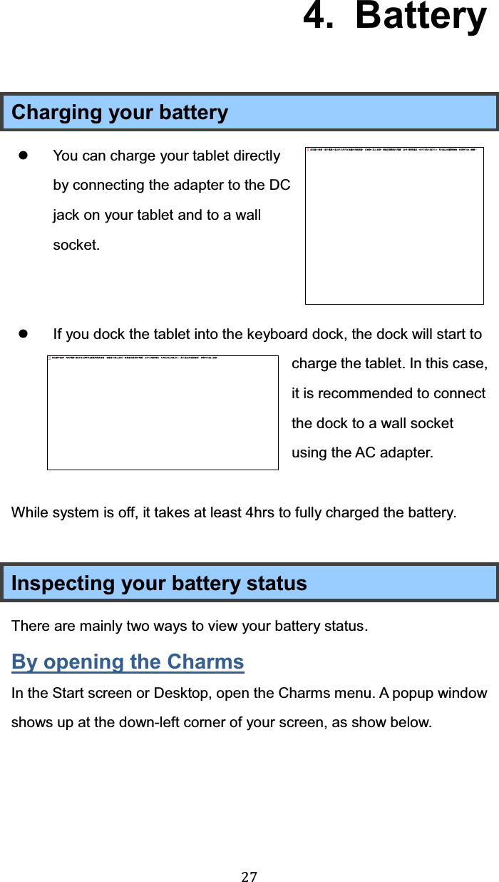  27  4.  Battery Charging your battery z  You can charge your tablet directly by connecting the adapter to the DC jack on your tablet and to a wall socket.    z  If you dock the tablet into the keyboard dock, the dock will start to charge the tablet. In this case, it is recommended to connect the dock to a wall socket using the AC adapter.  While system is off, it takes at least 4hrs to fully charged the battery.  Inspecting your battery status There are mainly two ways to view your battery status. By opening the Charms In the Start screen or Desktop, open the Charms menu. A popup window shows up at the down-left corner of your screen, as show below.  