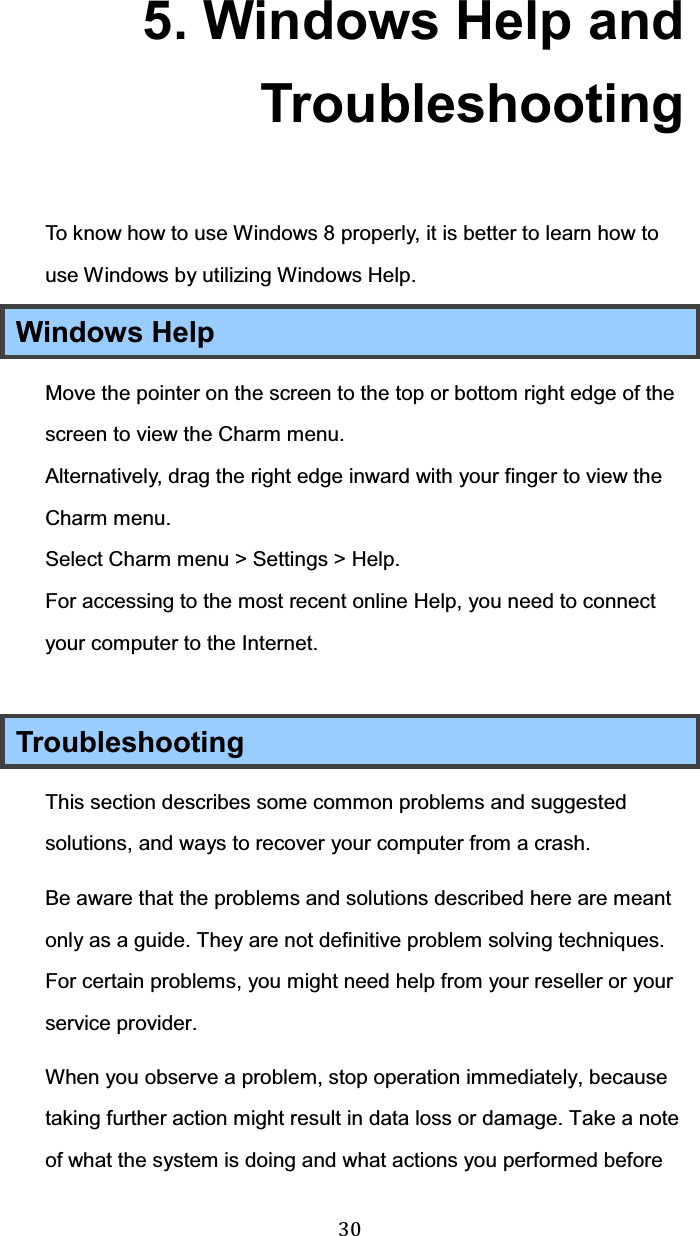  30 5. Windows Help and Troubleshooting To know how to use Windows 8 properly, it is better to learn how to use Windows by utilizing Windows Help. Windows Help Move the pointer on the screen to the top or bottom right edge of the screen to view the Charm menu. Alternatively, drag the right edge inward with your finger to view the Charm menu. Select Charm menu &gt; Settings &gt; Help. For accessing to the most recent online Help, you need to connect your computer to the Internet.  Troubleshooting This section describes some common problems and suggested solutions, and ways to recover your computer from a crash. Be aware that the problems and solutions described here are meant only as a guide. They are not definitive problem solving techniques. For certain problems, you might need help from your reseller or your service provider. When you observe a problem, stop operation immediately, because taking further action might result in data loss or damage. Take a note of what the system is doing and what actions you performed before 
