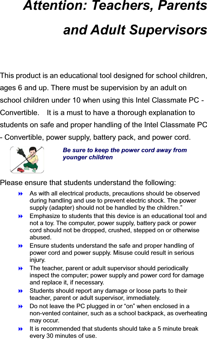 Attention: Teachers, Parents and Adult Supervisors  This product is an educational tool designed for school children, ages 6 and up. There must be supervision by an adult on school children under 10 when using this Intel Classmate PC - Convertible.    It is a must to have a thorough explanation to students on safe and proper handling of the Intel Classmate PC - Convertible, power supply, battery pack, and power cord.  Be sure to keep the power cord away from younger children Please ensure that students understand the following:  As with all electrical products, precautions should be observed during handling and use to prevent electric shock. The power supply (adapter) should not be handled by the children.”  Emphasize to students that this device is an educational tool and not a toy. The computer, power supply, battery pack or power cord should not be dropped, crushed, stepped on or otherwise abused.  Ensure students understand the safe and proper handling of power cord and power supply. Misuse could result in serious injury.    The teacher, parent or adult supervisor should periodically inspect the computer; power supply and power cord for damage and replace it, if necessary.  Students should report any damage or loose parts to their teacher, parent or adult supervisor, immediately.  Do not leave the PC plugged in or “on” when enclosed in a non-vented container, such as a school backpack, as overheating may occur.  It is recommended that students should take a 5 minute break every 30 minutes of use. 