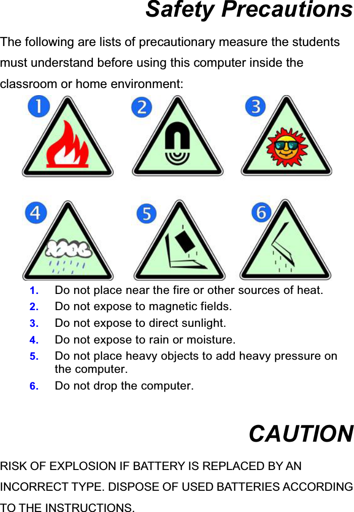  Safety Precautions The following are lists of precautionary measure the students must understand before using this computer inside the classroom or home environment:  1.  Do not place near the fire or other sources of heat. 2.  Do not expose to magnetic fields. 3.  Do not expose to direct sunlight. 4.  Do not expose to rain or moisture. 5.  Do not place heavy objects to add heavy pressure on the computer. 6.  Do not drop the computer.  CAUTION RISK OF EXPLOSION IF BATTERY IS REPLACED BY AN INCORRECT TYPE. DISPOSE OF USED BATTERIES ACCORDING TO THE INSTRUCTIONS.   