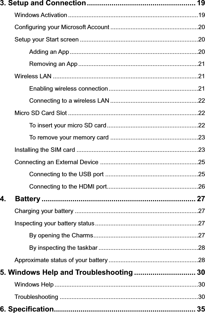 3. Setup and Connection ..................................................... 19 Windows Activation ............................................................................. 19 Configuring your Microsoft Account .................................................... 20 Setup your Start screen ...................................................................... 20 Adding an App ............................................................................ 20 Removing an App ....................................................................... 21 Wireless LAN ...................................................................................... 21 Enabling wireless connection ..................................................... 21 Connecting to a wireless LAN .................................................... 22 Micro SD Card Slot ............................................................................. 22 To insert your micro SD card ...................................................... 22 To remove your memory card .................................................... 23 Installing the SIM card ........................................................................ 23 Connecting an External Device .......................................................... 25 Connecting to the USB port ....................................................... 25 Connecting to the HDMI port ...................................................... 26 4.   Battery ........................................................................... 27 Charging your battery ......................................................................... 27 Inspecting your battery status ............................................................. 27 By opening the Charms .............................................................. 27 By inspecting the taskbar ........................................................... 28 Approximate status of your battery ..................................................... 28 5. Windows Help and Troubleshooting .............................. 30 Windows Help ..................................................................................... 30 Troubleshooting .................................................................................. 30 6. Specification..................................................................... 35   