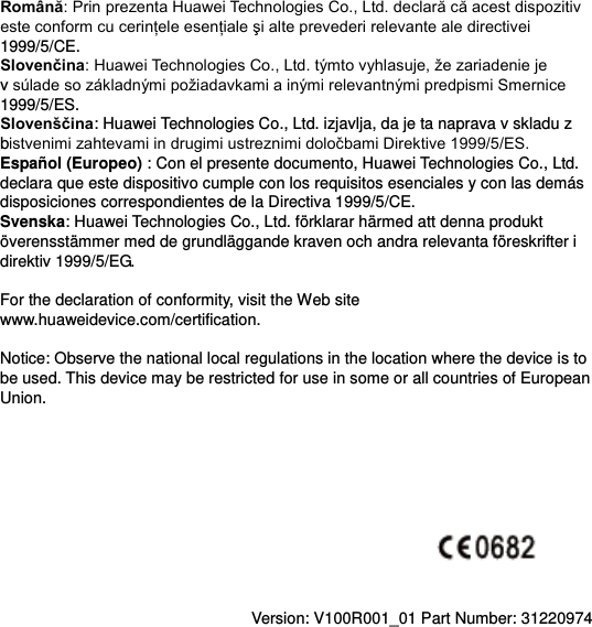 Romсnă1999/5/CE. Slovenčinav 1999/5/ES. Slovenščina: Huawei Technologies Co., Ltd. izjavlja, da je ta naprava v skladu z b  Español (Europeo) : Con el presente documento, Huawei Technologies Co., Ltd. declara que este dispositivo cumple con los requisitos esenciales y con las demás disposiciones correspondientes de la Directiva 1999/5/CE. Svenska: Huawei Technologies Co., Ltd. förklarar härmed att denna produkt överensstämmer med de grundläggande kraven och andra relevanta föreskrifter i direktiv 1999/5/EG.  For the declaration of conformity, visit the Web site www.huaweidevice.com/certification.      Notice: Observe the national local regulations in the location where the device is to be used. This device may be restricted for use in some or all countries of European Union.            Version: V100R001_01 Part Number: 31220974  