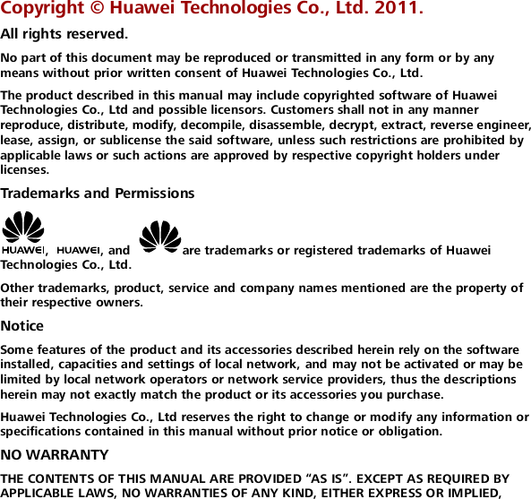  Copyright ©  Huawei Technologies Co., Ltd. 2011. All rights reserved. No part of this document may be reproduced or transmitted in any form or by any means without prior written consent of Huawei Technologies Co., Ltd. The product described in this manual may include copyrighted software of Huawei Technologies Co., Ltd and possible licensors. Customers shall not in any manner reproduce, distribute, modify, decompile, disassemble, decrypt, extract, reverse engineer, lease, assign, or sublicense the said software, unless such restrictions are prohibited by applicable laws or such actions are approved by respective copyright holders under licenses. Trademarks and Permissions ,  , and  are trademarks or registered trademarks of Huawei Technologies Co., Ltd. Other trademarks, product, service and company names mentioned are the property of their respective owners. Notice Some features of the product and its accessories described herein rely on the software installed, capacities and settings of local network, and may not be activated or may be limited by local network operators or network service providers, thus the descriptions herein may not exactly match the product or its accessories you purchase.  Huawei Technologies Co., Ltd reserves the right to change or modify any information or specifications contained in this manual without prior notice or obligation.  NO WARRANTY THE CONTENTS OF THIS MANUAL ARE PROVIDED “AS IS”. EXCEPT AS REQUIRED BY APPLICABLE LAWS, NO WARRANTIES OF ANY KIND, EITHER EXPRESS OR IMPLIED, 