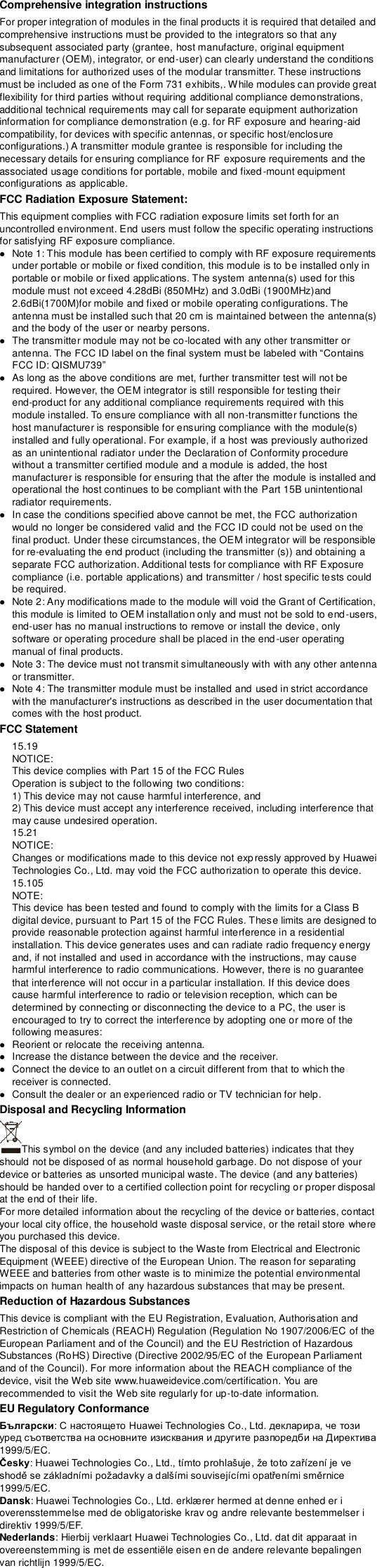 Comprehensive integration instructions   For proper integration of modules in the final products it is required that detailed and comprehensive instructions must be provided to the integrators so that any subsequent associated party (grantee, host manufacture, original equipment manufacturer (OEM), integrator, or end-user) can clearly understand the conditions and limitations for authorized uses of the modular transmitter. These instructions must be included as one of the Form 731 exhibits,. While modules can provide great flexibility for third parties without requiring additional compliance demonstrations, additional technical requirements may call for separate equipment authorization information for compliance demonstration (e.g. for RF exposure and hearing-aid compatibility, for devices with specific antennas, or specific host/enclosure configurations.) A transmitter module grantee is responsible for including the necessary details for ensuring compliance for RF exposure requirements and the associated usage conditions for portable, mobile and fixed-mount equipment configurations as applicable.   FCC Radiation Exposure Statement: This equipment complies with FCC radiation exposure limits set forth for an uncontrolled environment. End users must follow the specific operating instructions for satisfying RF exposure compliance.  Note 1: This module has been certified to comply with RF exposure requirements under portable or mobile or fixed condition, this module is to be installed only in portable or mobile or fixed applications. The system antenna(s) used for this module must not exceed 4.28dBi (850MHz) and 3.0dBi (1900MHz)and 2.6dBi(1700M)for mobile and fixed or mobile operating configurations. The antenna must be installed such that 20 cm is maintained between the antenna(s) and the body of the user or nearby persons.  The transmitter module may not be co-located with any other transmitter or antenna. FCC ID: QISMU739  As long as the above conditions are met, further transmitter test will not be required. However, the OEM integrator is still responsible for testing their end-product for any additional compliance requirements required with this module installed. To ensure compliance with all non-transmitter functions the host manufacturer is responsible for ensuring compliance with the module(s) installed and fully operational. For example, if a host was previously authorized as an unintentional radiator under the Declaration of Conformity procedure without a transmitter certified module and a module is added, the host manufacturer is responsible for ensuring that the after the module is installed and operational the host continues to be compliant with the Part 15B unintentional radiator requirements.  In case the conditions specified above cannot be met, the FCC authorization would no longer be considered valid and the FCC ID could not be used on the final product. Under these circumstances, the OEM integrator will be responsible for re-evaluating the end product (including the transmitter (s)) and obtaining a separate FCC authorization. Additional tests for compliance with RF Exposure compliance (i.e. portable applications) and transmitter / host specific tests could be required.  Note 2: Any modifications made to the module will void the Grant of Certification, this module is limited to OEM installation only and must not be sold to end-users, end-user has no manual instructions to remove or install the device, only software or operating procedure shall be placed in the end-user operating manual of final products.  Note 3: The device must not transmit simultaneously with with any other antenna or transmitter.  Note 4: The transmitter module must be installed and used in strict accordance with the manufacturer&apos;s instructions as described in the user documentation that comes with the host product. FCC Statement   15.19   NOTICE:   This device complies with Part 15 of the FCC Rules   Operation is subject to the following two conditions:   1) This device may not cause harmful interference, and   2) This device must accept any interference received, including interference that may cause undesired operation.   15.21   NOTICE:   Changes or modifications made to this device not expressly approved by Huawei Technologies Co., Ltd. may void the FCC authorization to operate this device.   15.105   NOTE:   This device has been tested and found to comply with the limits for a Class B digital device, pursuant to Part 15 of the FCC Rules. These limits are designed to provide reasonable protection against harmful interference in a residential installation. This device generates uses and can radiate radio frequency energy and, if not installed and used in accordance with the instructions, may cause harmful interference to radio communications. However, there is no guarantee that interference will not occur in a particular installation. If this device does cause harmful interference to radio or television reception, which can be determined by connecting or disconnecting the device to a PC, the user is encouraged to try to correct the interference by adopting one or more of the following measures:    Reorient or relocate the receiving antenna.    Increase the distance between the device and the receiver.    Connect the device to an outlet on a circuit different from that to which the receiver is connected.    Consult the dealer or an experienced radio or TV technician for help. Disposal and Recycling Information This symbol on the device (and any included batteries) indicates that they should not be disposed of as normal household garbage. Do not dispose of your device or batteries as unsorted municipal waste. The device (and any batteries) should be handed over to a certified collection point for recycling or proper disposal at the end of their life.     For more detailed information about the recycling of the device or batteries, contact your local city office, the household waste disposal service, or the retail store where you purchased this device. The disposal of this device is subject to the Waste from Electrical and Electronic Equipment (WEEE) directive of the European Union. The reason for separating WEEE and batteries from other waste is to minimize the potential environmental impacts on human health of any hazardous substances that may be present. Reduction of Hazardous Substances This device is compliant with the EU Registration, Evaluation, Authorisation and Restriction of Chemicals (REACH) Regulation (Regulation No 1907/2006/EC of the European Parliament and of the Council) and the EU Restriction of Hazardous Substances (RoHS) Directive (Directive 2002/95/EC of the European Parliament and of the Council). For more information about the REACH compliance of the device, visit the Web site www.huaweidevice.com/certification. You are recommended to visit the Web site regularly for up-to-date information. EU Regulatory Conformance Български1999/5/EC. Česky1999/5/EC. Dansk: Huawei Technologies Co., Ltd. erklæ rer hermed at denne enhed er i overensstemmelse med de obligatoriske krav og andre relevante bestemmelser i direktiv 1999/5/EF. Nederlands: Hierbij verklaart Huawei Technologies Co., Ltd. dat dit apparaat in overeenstemming is met de essentiële eisen en de andere relevante bepalingen van richtlijn 1999/5/EC. 
