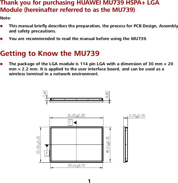 1 Thank you for purchasing HUAWEI MU739 HSPA+ LGA Module (hereinafter referred to as the MU739) Note:    This manual briefly describes the preparation, the process for PCB Design, Assembly and safety precautions.  You are recommended to read the manual before using the MU739. Getting to Know the MU739  The package of the LGA module is 114 pin LGA with a dimension of 30 mm × 20 mm × 2.2 mm. It is applied to the user interface board, and can be used as a wireless terminal in a network environment.   