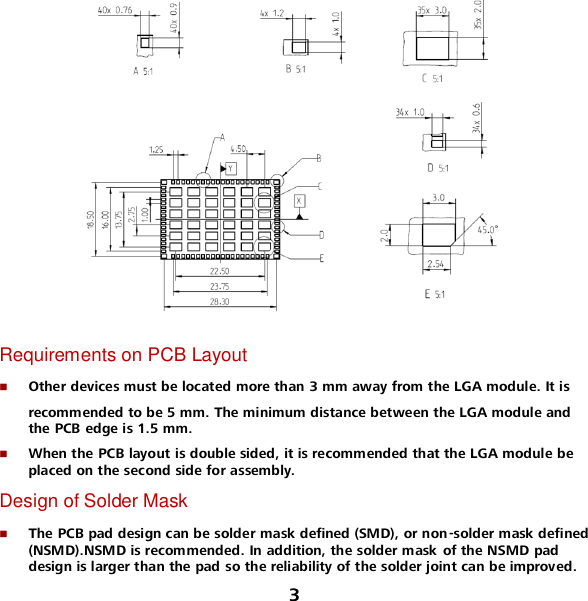 3   Requirements on PCB Layout  Other devices must be located more than 3 mm away from the LGA module. It is  recommended to be 5 mm. The minimum distance between the LGA module and the PCB edge is 1.5 mm.  When the PCB layout is double sided, it is recommended that the LGA module be placed on the second side for assembly. Design of Solder Mask  The PCB pad design can be solder mask defined (SMD), or non -solder mask defined (NSMD).NSMD is recommended. In addition, the solder mask of the NSMD pad design is larger than the pad so the reliability of the solder joint can be improved. 