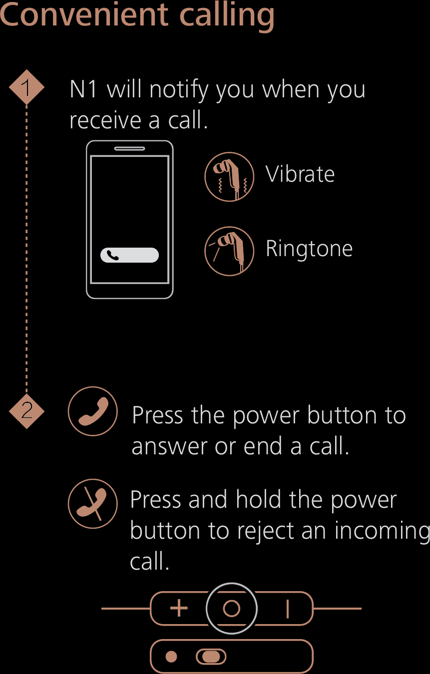Convenient callingN1 will notify you when youreceive a call.Press the power button toanswer or end a call.Press and hold the powerbutton to reject an incomingcall.VibrateRingtone