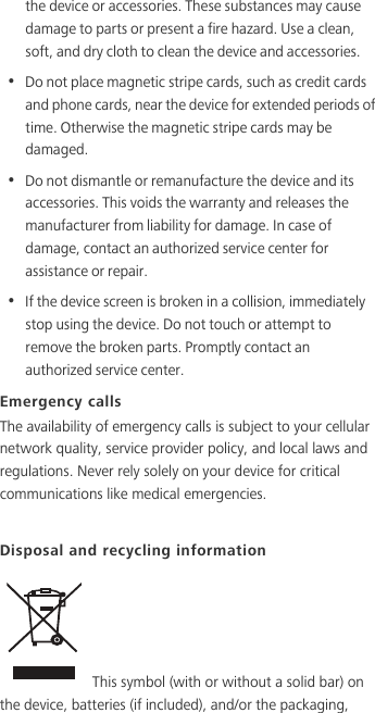 the device or accessories. These substances may cause damage to parts or present a fire hazard. Use a clean, soft, and dry cloth to clean the device and accessories.•  Do not place magnetic stripe cards, such as credit cards and phone cards, near the device for extended periods of time. Otherwise the magnetic stripe cards may be damaged.•  Do not dismantle or remanufacture the device and its accessories. This voids the warranty and releases the manufacturer from liability for damage. In case of damage, contact an authorized service center for assistance or repair.•  If the device screen is broken in a collision, immediately stop using the device. Do not touch or attempt to remove the broken parts. Promptly contact an authorized service center. Emergency callsThe availability of emergency calls is subject to your cellular network quality, service provider policy, and local laws and regulations. Never rely solely on your device for critical communications like medical emergencies. Disposal and recycling information This symbol (with or without a solid bar) on the device, batteries (if included), and/or the packaging, 