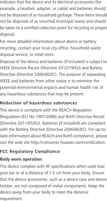 indicates that the device and its electrical accessories (for example, a headset, adapter, or cable) and batteries should not be disposed of as household garbage. These items should not be disposed of as unsorted municipal waste and should be taken to a certified collection point for recycling or proper disposal.For more detailed information about device or battery recycling, contact your local city office, household waste disposal service, or retail store.Disposal of the device and batteries (if included) is subject to WEEE Directive Recast (Directive 2012/19/EU) and Battery Directive (Directive 2006/66/EC). The purpose of separating WEEE and batteries from other waste is to minimize the potential environmental impacts and human health risk of any hazardous substances that may be present.Reduction of hazardous substancesThis device is compliant with the REACH Regulation [Regulation (EC) No 1907/2006] and RoHS Directive Recast (Directive 2011/65/EU). Batteries (if included) are compliant with the Battery Directive (Directive 2006/66/EC). For up-to-date information about REACH and RoHS compliance, please visit the web site http://consumer.huawei.com/certification.FCC Regulatory ComplianceBody worn operationThe device complies with RF specifications when used near your ear or at a distance of 1.5 cm from your body. Ensure that the device accessories, such as a device case and device holster, are not composed of metal components. Keep the device away from your body to meet the distance requirement.