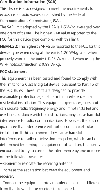 Certification information (SAR)This device is also designed to meet the requirements for exposure to radio waves established by the Federal Communications Commission (USA).The SAR limit adopted by the USA is 1.6 W/kg averaged over one gram of tissue. The highest SAR value reported to the FCC for this device type complies with this limit.NEM-L22: The highest SAR value reported to the FCC for this device type when using at the ear is 1.26 W/kg, and when properly worn on the body is 0.43 W/kg, and when using the Wi-Fi hotspot function is 0.89 W/Kg.FCC statementThis equipment has been tested and found to comply with the limits for a Class B digital device, pursuant to Part 15 of the FCC Rules. These limits are designed to provide reasonable protection against harmful interference in a residential installation. This equipment generates, uses and can radiate radio frequency energy and, if not installed and used in accordance with the instructions, may cause harmful interference to radio communications. However, there is no guarantee that interference will not occur in a particular installation. If this equipment does cause harmful interference to radio or television reception, which can be determined by turning the equipment off and on, the user is encouraged to try to correct the interference by one or more of the following measures:--Reorient or relocate the receiving antenna.--Increase the separation between the equipment and receiver.--Connect the equipment into an outlet on a circuit different from that to which the receiver is connected.