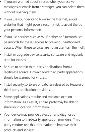 •  If you are worried about viruses when you receive messages or emails from a stranger, you can delete them without opening them.•  If you use your device to browse the Internet, avoid websites that might pose a security risk to avoid theft of your personal information.•  If you use services such as Wi-Fi tether or Bluetooth, set passwords for these services to prevent unauthorized access. When these services are not in use, turn them off.•  Install or upgrade device security software and regularly scan for viruses.•  Be sure to obtain third-party applications from a legitimate source. Downloaded third-party applications should be scanned for viruses.•  Install security software or patches released by Huawei or third-party application providers.•  Some applications require and transmit location information. As a result, a third-party may be able to share your location information.•  Your device may provide detection and diagnostic information to third-party application providers. Third party vendors use this information to improve their products and services.