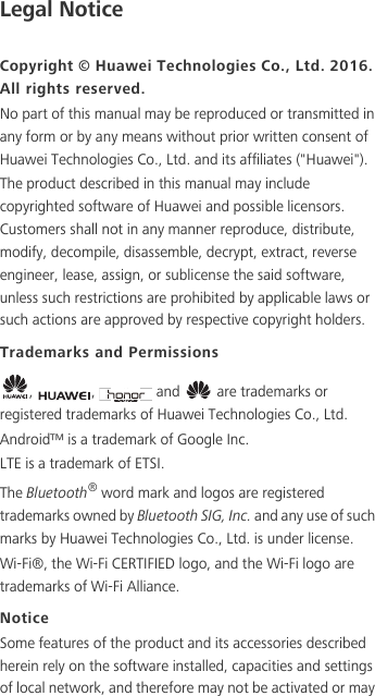 Legal NoticeCopyright © Huawei Technologies Co., Ltd. 2016. All rights reserved.No part of this manual may be reproduced or transmitted in any form or by any means without prior written consent of Huawei Technologies Co., Ltd. and its affiliates (&quot;Huawei&quot;).The product described in this manual may include copyrighted software of Huawei and possible licensors. Customers shall not in any manner reproduce, distribute, modify, decompile, disassemble, decrypt, extract, reverse engineer, lease, assign, or sublicense the said software, unless such restrictions are prohibited by applicable laws or such actions are approved by respective copyright holders.Trademarks and Permissions,  ,   and   are trademarks or registered trademarks of Huawei Technologies Co., Ltd.Android™ is a trademark of Google Inc.LTE is a trademark of ETSI.The Bluetooth® word mark and logos are registered trademarks owned by Bluetooth SIG, Inc. and any use of such marks by Huawei Technologies Co., Ltd. is under license. Wi-Fi®, the Wi-Fi CERTIFIED logo, and the Wi-Fi logo are trademarks of Wi-Fi Alliance.NoticeSome features of the product and its accessories described herein rely on the software installed, capacities and settings of local network, and therefore may not be activated or may 