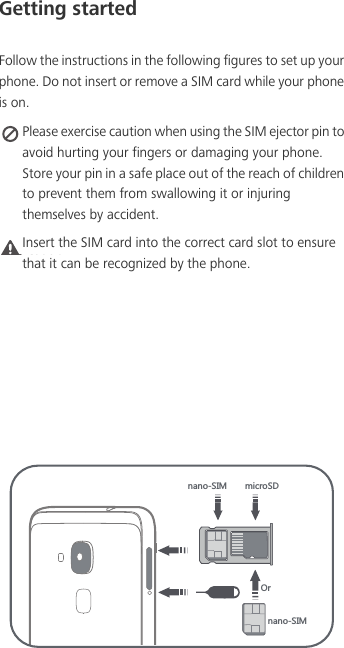 Getting startedFollow the instructions in the following figures to set up your phone. Do not insert or remove a SIM card while your phone is on. Please exercise caution when using the SIM ejector pin to avoid hurting your fingers or damaging your phone. Store your pin in a safe place out of the reach of children to prevent them from swallowing it or injuring themselves by accident.Caution Insert the SIM card into the correct card slot to ensure that it can be recognized by the phone.TGTU9/3 SOIXU9*5XTGTU9/3
