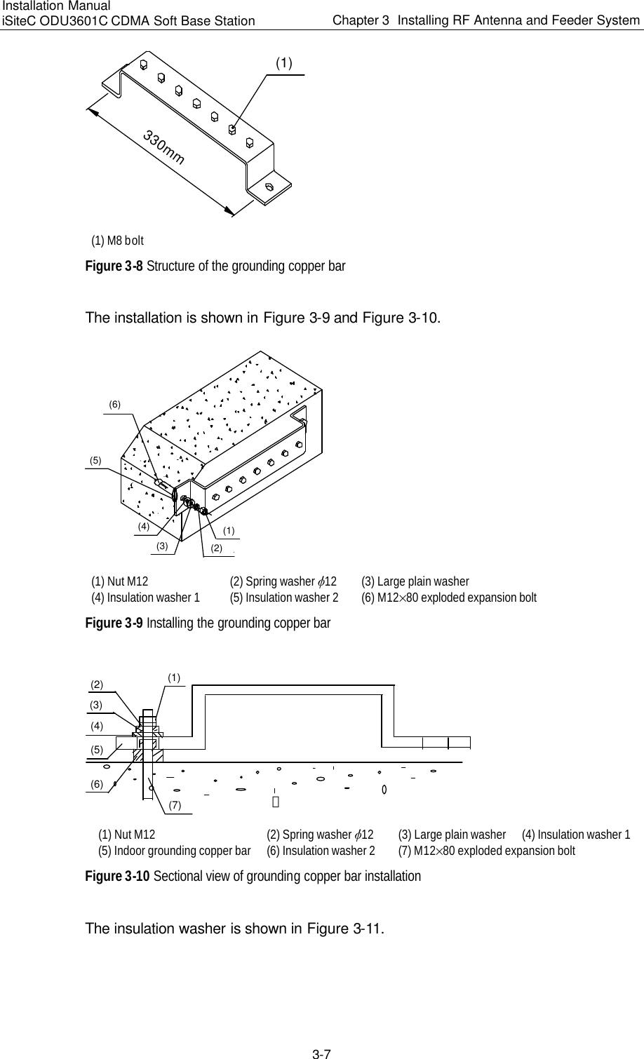 Installation Manual   iSiteC ODU3601C CDMA Soft Base Station Chapter 3  Installing RF Antenna and Feeder System  3-7 (1)330mm (1) M8 bolt Figure 3-8 Structure of the grounding copper bar　The installation is shown in Figure 3-9 and Figure 3-10. (1)(2)(3)(4)(5)(6) (1) Nut M12 (2) Spring washer v12 (3) Large plain washer (4) Insulation washer 1 (5) Insulation washer 2 (6) M12%80 exploded expansion bolt Figure 3-9 Installing the grounding copper bar (1)(2)(3)(4)(6)(7) 墙(5) (1) Nut M12 (2) Spring washer v12 (3) Large plain washer (4) Insulation washer 1  (5) Indoor grounding copper bar (6) Insulation washer 2 (7) M12%80 exploded expansion bolt Figure 3-10 Sectional view of grounding copper bar installation The insulation washer is shown in Figure 3-11. 