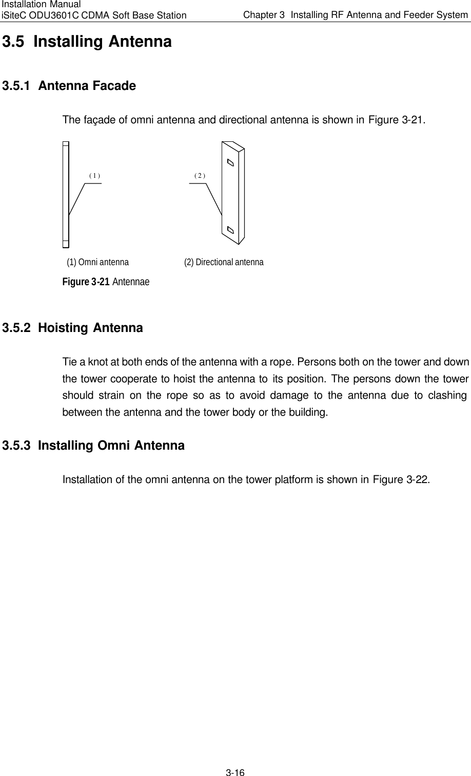 Installation Manual   iSiteC ODU3601C CDMA Soft Base Station Chapter 3  Installing RF Antenna and Feeder System  3-16 3.5  Installing Antenna 3.5.1  Antenna Facade The façade of omni antenna and directional antenna is shown in Figure 3-21. (1)(2) (1) Omni antenna (2) Directional antenna Figure 3-21 Antennae 3.5.2  Hoisting Antenna Tie a knot at both ends of the antenna with a rope. Persons both on the tower and down the tower cooperate to hoist the antenna to its position. The persons down the tower should strain on the rope so as to avoid damage to the antenna due to clashing between the antenna and the tower body or the building. 3.5.3  Installing Omni Antenna Installation of the omni antenna on the tower platform is shown in Figure 3-22. 