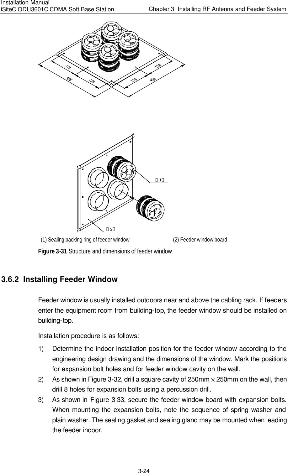 Installation Manual   iSiteC ODU3601C CDMA Soft Base Station Chapter 3  Installing RF Antenna and Feeder System  3-24 （1）（2） (1) Sealing packing ring of feeder window (2) Feeder window board Figure 3-31 Structure and dimensions of feeder window 3.6.2  Installing Feeder Window Feeder window is usually installed outdoors near and above the cabling rack. If feeders enter the equipment room from building-top, the feeder window should be installed on building-top. Installation procedure is as follows: 1) Determine the indoor installation position for the feeder window according to the engineering design drawing and the dimensions of the window. Mark the positions for expansion bolt holes and for feeder window cavity on the wall. 2) As shown in Figure 3-32, drill a square cavity of 250mm % 250mm on the wall, then drill 8 holes for expansion bolts using a percussion drill. 3) As shown in Figure 3-33, secure the feeder window board with expansion bolts. When mounting the expansion bolts, note the sequence of spring washer and plain washer. The sealing gasket and sealing gland may be mounted when leading the feeder indoor. 