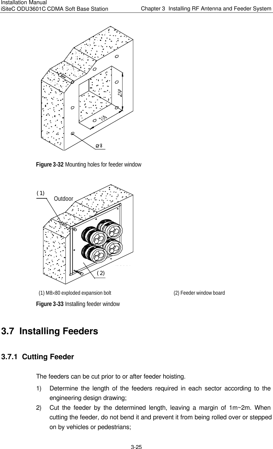 Installation Manual   iSiteC ODU3601C CDMA Soft Base Station Chapter 3  Installing RF Antenna and Feeder System  3-25  Figure 3-32 Mounting holes for feeder window IndoorOutdoor（１）（２） (1) M8%80 exploded expansion bolt   (2) Feeder window board Figure 3-33 Installing feeder window 3.7  Installing Feeders 3.7.1  Cutting Feeder The feeders can be cut prior to or after feeder hoisting. 1) Determine the length of the feeders required in each sector according to the engineering design drawing; 2) Cut the feeder by the determined length, leaving a margin of 1m~2m. When cutting the feeder, do not bend it and prevent it from being rolled over or stepped on by vehicles or pedestrians; 