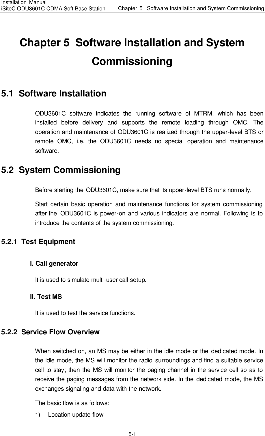 Installation Manual   iSiteC ODU3601C CDMA Soft Base Station Chapter 5  Software Installation and System Commissioning  5-1 Chapter 5  Software Installation and System Commissioning 5.1  Software Installation ODU3601C software indicates the running software of MTRM, which has been installed before delivery and supports the remote loading through OMC. The operation and maintenance of ODU3601C is realized through the upper-level BTS or remote OMC, i.e. the ODU3601C needs no special operation and maintenance software. 5.2  System Commissioning Before starting the ODU3601C, make sure that its upper-level BTS runs normally.   Start certain basic operation and maintenance functions for system commissioning after the  ODU3601C is power-on and various indicators are normal. Following is to introduce the contents of the system commissioning. 5.2.1  Test Equipment 　I. Call generator It is used to simulate multi-user call setup.   II. Test MS 　It is used to test the service functions.   5.2.2  Service Flow Overview When switched on, an MS may be either in the idle mode or the dedicated mode. In the idle mode, the MS will monitor the radio surroundings and find a suitable service cell  to stay; then the MS will monitor the paging channel in the service cell so as to receive the paging messages from the network side. In the dedicated mode, the MS exchanges signaling and data with the network.   The basic flow is as follows:   1) Location update flow 