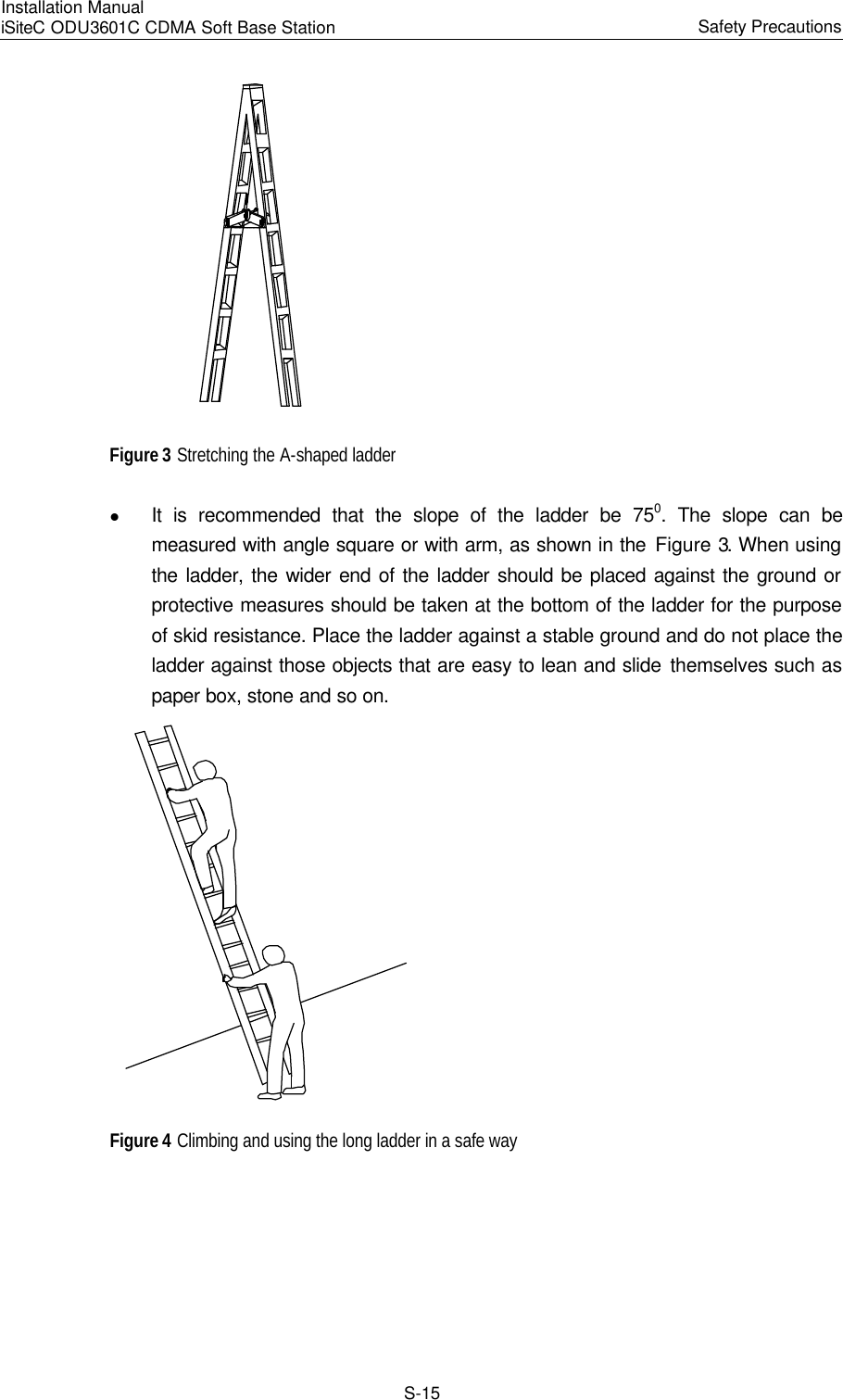 Installation Manual   iSiteC ODU3601C CDMA Soft Base Station Safety Precautions　S-15  Figure 3 Stretching the A-shaped ladder   l It is recommended that the slope of the ladder be 750. The slope can be measured with angle square or with arm, as shown in the Figure 3. When using the ladder, the wider end of the ladder should be placed against the ground or protective measures should be taken at the bottom of the ladder for the purpose of skid resistance. Place the ladder against a stable ground and do not place the ladder against those objects that are easy to lean and slide themselves such as paper box, stone and so on.  Figure 4 Climbing and using the long ladder in a safe way 