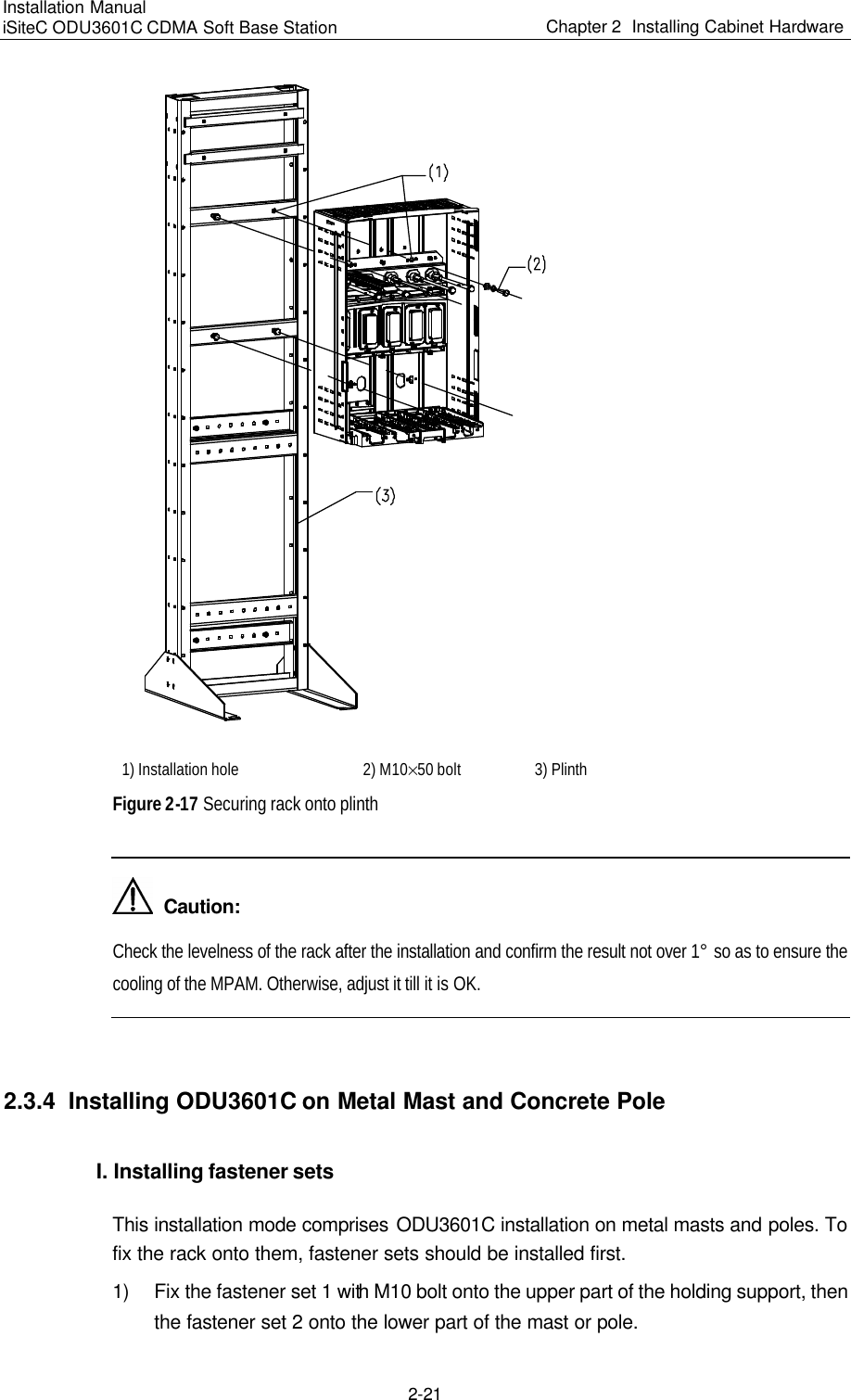 Installation Manual   iSiteC ODU3601C CDMA Soft Base Station Chapter 2  Installing Cabinet Hardware  2-21   1) Installation hole  2) M10%50 bolt  3) Plinth  Figure 2-17 Securing rack onto plinth    Caution: Check the levelness of the rack after the installation and confirm the result not over 1° so as to ensure the cooling of the MPAM. Otherwise, adjust it till it is OK.   2.3.4  Installing ODU3601C on Metal Mast and Concrete Pole I. Installing fastener sets  This installation mode comprises ODU3601C installation on metal masts and poles. To fix the rack onto them, fastener sets should be installed first.  1) Fix the fastener set 1 with M10 bolt onto the upper part of the holding support, then the fastener set 2 onto the lower part of the mast or pole. 