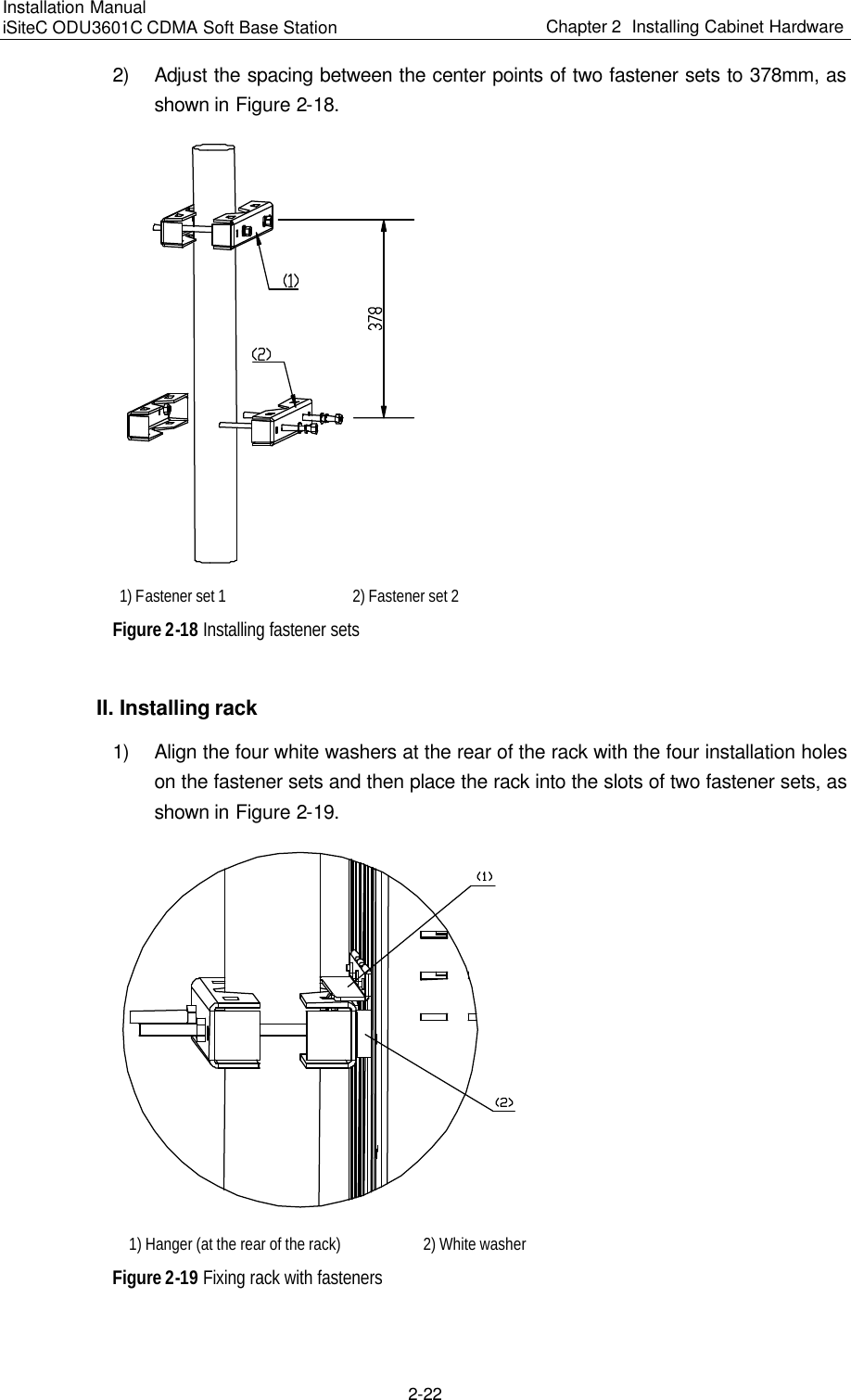 Installation Manual   iSiteC ODU3601C CDMA Soft Base Station Chapter 2  Installing Cabinet Hardware  2-22 2) Adjust the spacing between the center points of two fastener sets to 378mm, as shown in Figure 2-18.   1) Fastener set 1  2) Fastener set 2 Figure 2-18 Installing fastener sets II. Installing rack 1) Align the four white washers at the rear of the rack with the four installation holes on the fastener sets and then place the rack into the slots of two fastener sets, as shown in Figure 2-19.   1) Hanger (at the rear of the rack)  2) White washer Figure 2-19 Fixing rack with fasteners 