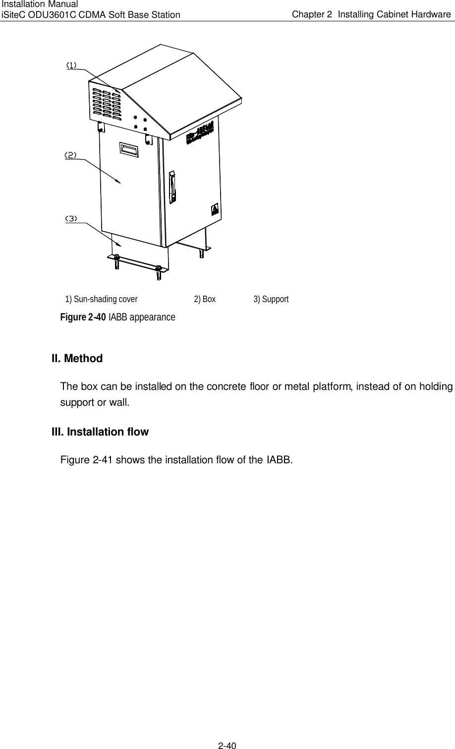 Installation Manual   iSiteC ODU3601C CDMA Soft Base Station Chapter 2  Installing Cabinet Hardware  2-40   1) Sun-shading cover   2) Box   3) Support Figure 2-40 IABB appearance II. Method The box can be installed on the concrete floor or metal platform, instead of on holding support or wall.  III. Installation flow Figure 2-41 shows the installation flow of the IABB. 