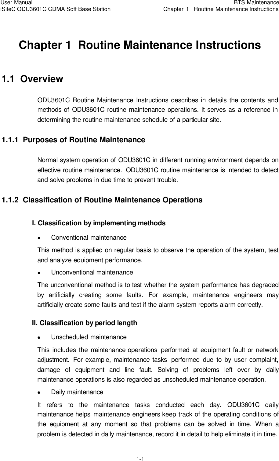 User Manual iSiteC ODU3601C CDMA Soft Base Station BTS MaintenanceChapter 1  Routine Maintenance Instructions 1-1 Chapter 1  Routine Maintenance Instructions 1.1  Overview ODU3601C Routine Maintenance Instructions describes in details the contents and methods of ODU3601C routine maintenance operations. It serves as a reference in determining the routine maintenance schedule of a particular site.　1.1.1  Purposes of Routine Maintenance　Normal system operation of ODU3601C in different running environment depends on effective routine maintenance.　ODU3601C routine maintenance is intended to detect and solve problems in due time to prevent trouble.　1.1.2  Classification of Routine Maintenance Operations　I. Classification by implementing methods　l Conventional maintenance　This method is applied on regular basis to observe the operation of the system, test and analyze equipment performance.　l Unconventional maintenance　The unconventional method is to test whether the system performance has degraded by artificially creating some faults.　For example, maintenance engineers may artificially create some faults and test if the alarm system reports alarm correctly.　II. Classification by period length l Unscheduled maintenance　This includes the maintenance operations  performed at equipment fault or network adjustment.　For example, maintenance tasks  performed due to by user complaint, damage of equipment and line fault. Solving of problems left over by daily maintenance operations is also regarded as unscheduled maintenance operation.　l Daily maintenance　It refers to the maintenance tasks conducted each day.　ODU3601C daily maintenance helps  maintenance engineers keep track of the operating conditions of the equipment at any moment so that problems can be solved in time.　When a problem is detected in daily maintenance, record it in detail to help eliminate it in time.　