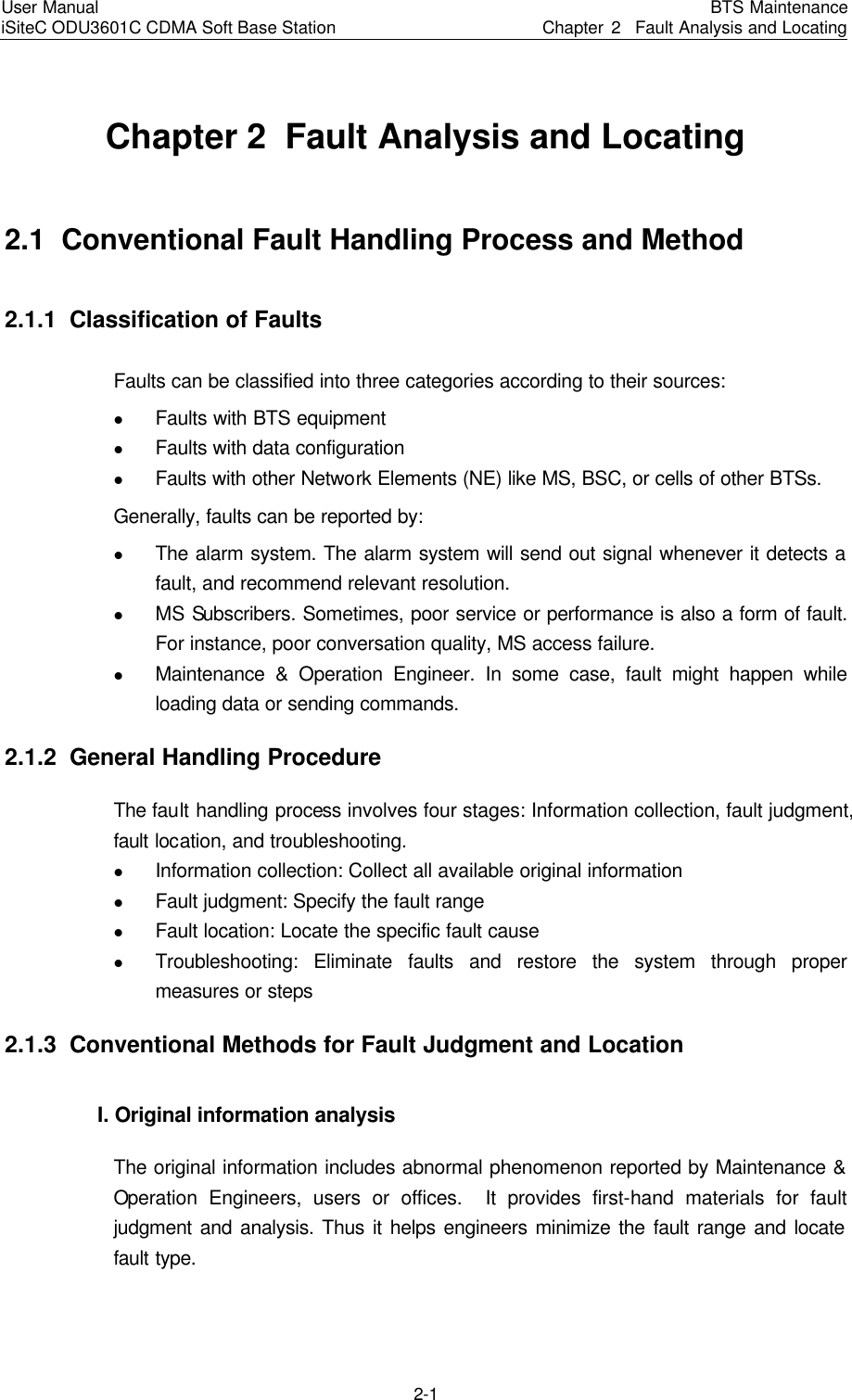 User Manual iSiteC ODU3601C CDMA Soft Base Station BTS MaintenanceChapter 2  Fault Analysis and Locating 2-1　Chapter 2  Fault Analysis and Locating 2.1  Conventional Fault Handling Process and Method　2.1.1  Classification of Faults Faults can be classified into three categories according to their sources: l Faults with BTS equipment l Faults with data configuration   l Faults with other Network Elements (NE) like MS, BSC, or cells of other BTSs. Generally, faults can be reported by: l The alarm system. The alarm system will send out signal whenever it detects a fault, and recommend relevant resolution.   l MS Subscribers. Sometimes, poor service or performance is also a form of fault. For instance, poor conversation quality, MS access failure. l Maintenance &amp; Operation Engineer. In some case, fault might happen while loading data or sending commands. 2.1.2  General Handling Procedure The fault handling process involves four stages: Information collection, fault judgment, fault location, and troubleshooting.   l Information collection: Collect all available original information l Fault judgment: Specify the fault range l Fault location: Locate the specific fault cause l Troubleshooting: Eliminate faults and restore the system through proper measures or steps 2.1.3  Conventional Methods for Fault Judgment and Location I. Original information analysis　The original information includes abnormal phenomenon reported by Maintenance &amp; Operation Engineers, users or offices.  It provides first-hand materials for fault judgment and analysis. Thus it helps engineers minimize the fault range and locate fault type. 