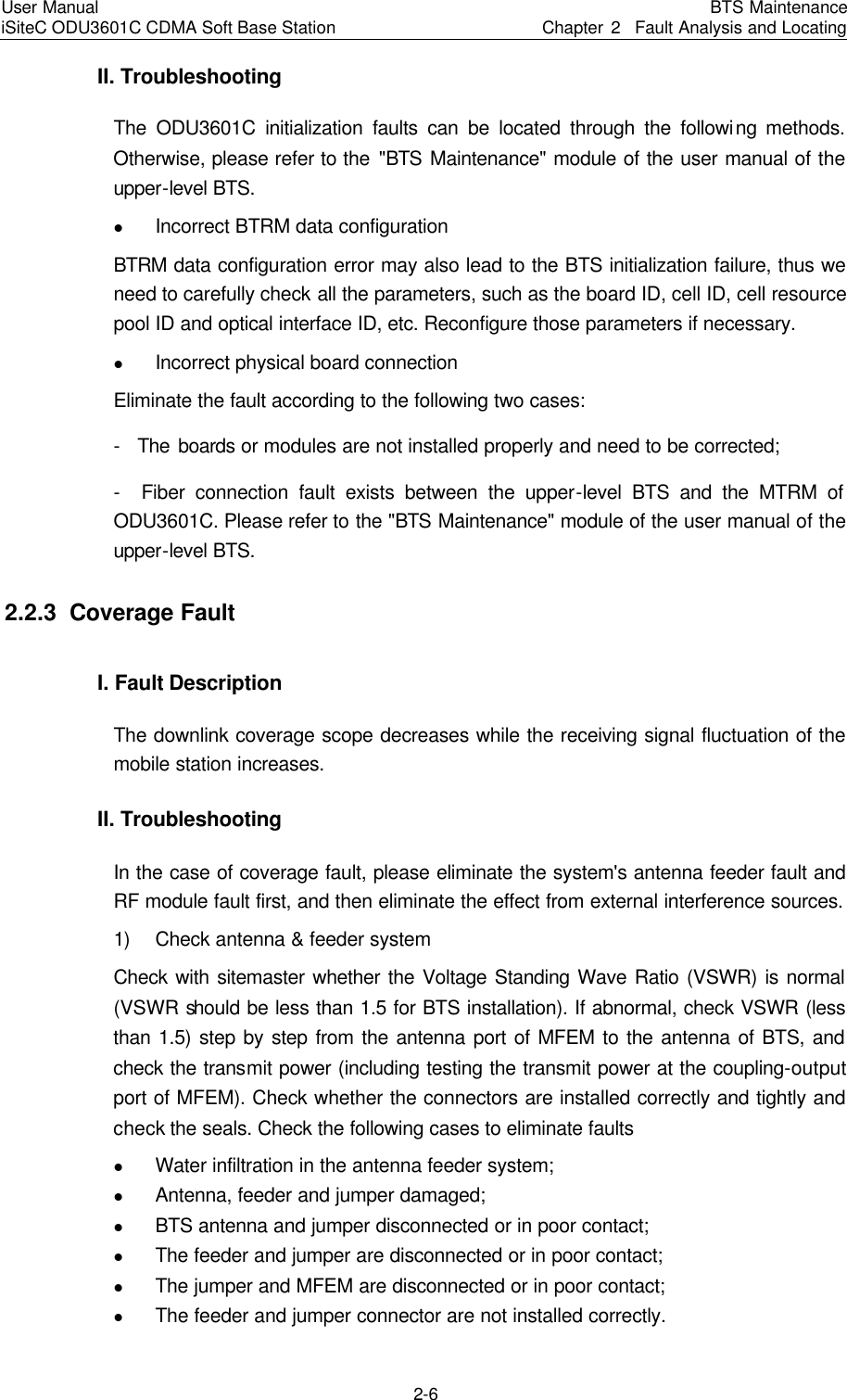 User Manual iSiteC ODU3601C CDMA Soft Base Station BTS MaintenanceChapter 2  Fault Analysis and Locating 2-6　II. Troubleshooting　The ODU3601C initialization faults can be located through the following methods. Otherwise, please refer to the &quot;BTS Maintenance&quot; module of the user manual of the upper-level BTS. l Incorrect BTRM data configuration　BTRM data configuration error may also lead to the BTS initialization failure, thus we need to carefully check all the parameters, such as the board ID, cell ID, cell resource pool ID and optical interface ID, etc. Reconfigure those parameters if necessary.  　l Incorrect physical board connection  　Eliminate the fault according to the following two cases: -  The boards or modules are not installed properly and need to be corrected;   -  Fiber connection fault exists between the upper-level BTS and the MTRM of ODU3601C. Please refer to the &quot;BTS Maintenance&quot; module of the user manual of the upper-level BTS. 2.2.3  Coverage Fault I. Fault Description   The downlink coverage scope decreases while the receiving signal fluctuation of the mobile station increases. II. Troubleshooting　In the case of coverage fault, please eliminate the system&apos;s antenna feeder fault and RF module fault first, and then eliminate the effect from external interference sources.   1) Check antenna &amp; feeder system　Check with sitemaster whether the Voltage Standing Wave Ratio (VSWR) is normal (VSWR should be less than 1.5 for BTS installation). If abnormal, check VSWR (less than 1.5) step by step from the antenna port of MFEM to the antenna of BTS, and check the transmit power (including testing the transmit power at the coupling-output port of MFEM). Check whether the connectors are installed correctly and tightly and check the seals. Check the following cases to eliminate faults   l Water infiltration in the antenna feeder system;  　l Antenna, feeder and jumper damaged;  　l BTS antenna and jumper disconnected or in poor contact;   l The feeder and jumper are disconnected or in poor contact;  　l The jumper and MFEM are disconnected or in poor contact;   l The feeder and jumper connector are not installed correctly.  　