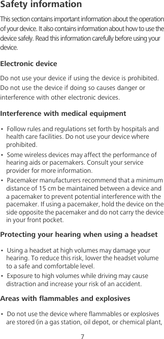 7Safety informationThis section contains important information about the operation of your device. It also contains information about how to use the device safely. Read this information carefully before using your device.Electronic deviceDo not use your device if using the device is prohibited. Do not use the device if doing so causes danger or interference with other electronic devices.Interference with medical equipment•  Follow rules and regulations set forth by hospitals and health care facilities. Do not use your device where prohibited.•  Some wireless devices may affect the performance of hearing aids or pacemakers. Consult your service provider for more information.•  Pacemaker manufacturers recommend that a minimum distance of 15 cm be maintained between a device and a pacemaker to prevent potential interference with the pacemaker. If using a pacemaker, hold the device on the side opposite the pacemaker and do not carry the device in your front pocket.Protecting your hearing when using a headset•  Using a headset at high volumes may damage your hearing. To reduce this risk, lower the headset volume to a safe and comfortable level.•  Exposure to high volumes while driving may cause distraction and increase your risk of an accident.Areas with flammables and explosives•  Do not use the device where flammables or explosives are stored (in a gas station, oil depot, or chemical plant, 