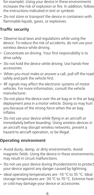 8for example). Using your device in these environments increases the risk of explosion or fire. In addition, follow the instructions indicated in text or symbols.•  Do not store or transport the device in containers with flammable liquids, gases, or explosives.Traffic security•  Observe local laws and regulations while using the device. To reduce the risk of accidents, do not use your wireless device while driving.•  Concentrate on driving. Your first responsibility is to drive safely.•  Do not hold the device while driving. Use hands-free accessories.•  When you must make or answer a call, pull off the road safely and park the vehicle first. •  RF signals may affect the electronic systems of motor vehicles. For more information, consult the vehicle manufacturer.•  Do not place the device over the air bag or in the air bag deployment area in a motor vehicle. Doing so may hurt you because of the strong force when the air bag inflates.•  Do not use your device while flying in an aircraft or immediately before boarding. Using wireless devices in an aircraft may disrupt wireless networks, present a hazard to aircraft operation, or be illegal. Operating environment•  Avoid dusty, damp, or dirty environments. Avoid magnetic fields. Using the device in these environments may result in circuit malfunctions.•  Do not use your device during thunderstorms to protect your device against any danger caused by lightning. •  Ideal operating temperatures are -10 °C to 35 °C. Ideal storage temperatures are -30 °C to 70 °C. Extreme heat or cold may damage your device or accessories.