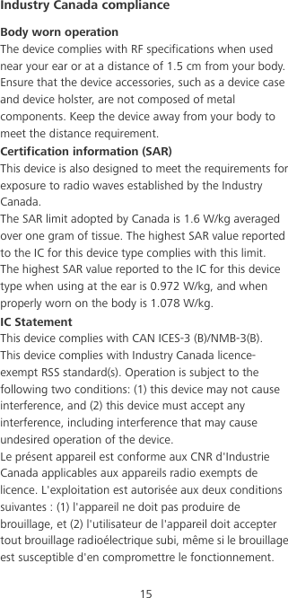 15Industry Canada complianceBody worn operationThe device complies with RF specifications when used near your ear or at a distance of 1.5 cm from your body. Ensure that the device accessories, such as a device case and device holster, are not composed of metal components. Keep the device away from your body to meet the distance requirement.Certification information (SAR)This device is also designed to meet the requirements for exposure to radio waves established by the Industry Canada.The SAR limit adopted by Canada is 1.6 W/kg averaged over one gram of tissue. The highest SAR value reported to the IC for this device type complies with this limit.The highest SAR value reported to the IC for this device type when using at the ear is 0.972 W/kg, and when properly worn on the body is 1.078 W/kg.IC StatementThis device complies with CAN ICES-3 (B)/NMB-3(B).This device complies with Industry Canada licence-exempt RSS standard(s). Operation is subject to the following two conditions: (1) this device may not cause interference, and (2) this device must accept any interference, including interference that may cause undesired operation of the device.Le présent appareil est conforme aux CNR d&apos;Industrie Canada applicables aux appareils radio exempts de licence. L&apos;exploitation est autorisée aux deux conditions suivantes : (1) l&apos;appareil ne doit pas produire de brouillage, et (2) l&apos;utilisateur de l&apos;appareil doit accepter tout brouillage radioélectrique subi, même si le brouillage est susceptible d&apos;en compromettre le fonctionnement.