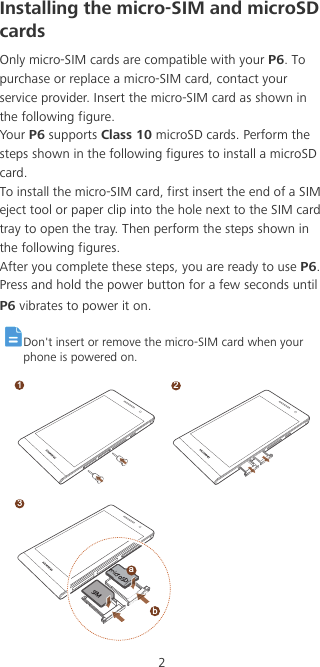 2Installing the micro-SIM and microSD cardsOnly micro-SIM cards are compatible with your P6. To purchase or replace a micro-SIM card, contact your service provider. Insert the micro-SIM card as shown in the following figure.Your P6 supports Class 10 microSD cards. Perform the steps shown in the following figures to install a microSD card.To install the micro-SIM card, first insert the end of a SIM eject tool or paper clip into the hole next to the SIM card tray to open the tray. Then perform the steps shown in the following figures.After you complete these steps, you are ready to use P6. Press and hold the power button for a few seconds until P6 vibrates to power it on. Don&apos;t insert or remove the micro-SIM card when your phone is powered on.12bamicroSDSIM 3