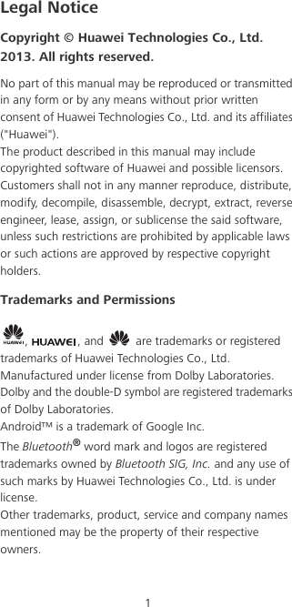 1Legal NoticeCopyright © Huawei Technologies Co., Ltd. 2013. All rights reserved.No part of this manual may be reproduced or transmitted in any form or by any means without prior written consent of Huawei Technologies Co., Ltd. and its affiliates (&quot;Huawei&quot;).The product described in this manual may include copyrighted software of Huawei and possible licensors. Customers shall not in any manner reproduce, distribute, modify, decompile, disassemble, decrypt, extract, reverse engineer, lease, assign, or sublicense the said software, unless such restrictions are prohibited by applicable laws or such actions are approved by respective copyright holders.Trademarks and Permissions,  , and   are trademarks or registered trademarks of Huawei Technologies Co., Ltd.Manufactured under license from Dolby Laboratories. Dolby and the double-D symbol are registered trademarks of Dolby Laboratories.Android™ is a trademark of Google Inc.The Bluetooth® word mark and logos are registered trademarks owned by Bluetooth SIG, Inc. and any use of such marks by Huawei Technologies Co., Ltd. is under license. Other trademarks, product, service and company names mentioned may be the property of their respective owners.