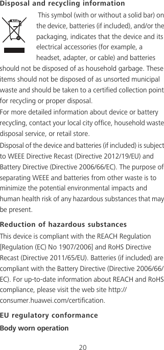 20Disposal and recycling information This symbol (with or without a solid bar) on the device, batteries (if included), and/or the packaging, indicates that the device and its electrical accessories (for example, a headset, adapter, or cable) and batteries should not be disposed of as household garbage. These items should not be disposed of as unsorted municipal waste and should be taken to a certified collection point for recycling or proper disposal.For more detailed information about device or battery recycling, contact your local city office, household waste disposal service, or retail store.Disposal of the device and batteries (if included) is subject to WEEE Directive Recast (Directive 2012/19/EU) and Battery Directive (Directive 2006/66/EC). The purpose of separating WEEE and batteries from other waste is to minimize the potential environmental impacts and human health risk of any hazardous substances that may be present.Reduction of hazardous substancesThis device is compliant with the REACH Regulation [Regulation (EC) No 1907/2006] and RoHS Directive Recast (Directive 2011/65/EU). Batteries (if included) are compliant with the Battery Directive (Directive 2006/66/EC). For up-to-date information about REACH and RoHS compliance, please visit the web site http://consumer.huawei.com/certification.EU regulatory conformanceBody worn operation