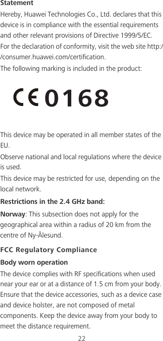 22StatementHereby, Huawei Technologies Co., Ltd. declares that this device is in compliance with the essential requirements and other relevant provisions of Directive 1999/5/EC.For the declaration of conformity, visit the web site http://consumer.huawei.com/certification.The following marking is included in the product:This device may be operated in all member states of the EU.Observe national and local regulations where the device is used.This device may be restricted for use, depending on the local network.Restrictions in the 2.4 GHz band:Norway: This subsection does not apply for the geographical area within a radius of 20 km from the centre of Ny-Ålesund.FCC Regulatory ComplianceBody worn operationThe device complies with RF specifications when used near your ear or at a distance of 1.5 cm from your body. Ensure that the device accessories, such as a device case and device holster, are not composed of metal components. Keep the device away from your body to meet the distance requirement.0168