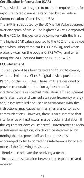 23Certification information (SAR)This device is also designed to meet the requirements for exposure to radio waves established by the Federal Communications Commission (USA).The SAR limit adopted by the USA is 1.6 W/kg averaged over one gram of tissue. The highest SAR value reported to the FCC for this device type complies with this limit.The highest SAR value reported to the FCC for this device type when using at the ear is 0.602 W/kg, and when properly worn on the body is 0.972 W/kg, and when using the Wi-Fi hotspot function is 0.939 W/kg.FCC statementThis equipment has been tested and found to comply with the limits for a Class B digital device, pursuant to Part 15 of the FCC Rules. These limits are designed to provide reasonable protection against harmful interference in a residential installation. This equipment generates, uses and can radiate radio frequency energy and, if not installed and used in accordance with the instructions, may cause harmful interference to radio communications. However, there is no guarantee that interference will not occur in a particular installation. If this equipment does cause harmful interference to radio or television reception, which can be determined by turning the equipment off and on, the user is encouraged to try to correct the interference by one or more of the following measures:--Reorient or relocate the receiving antenna.--Increase the separation between the equipment and receiver.