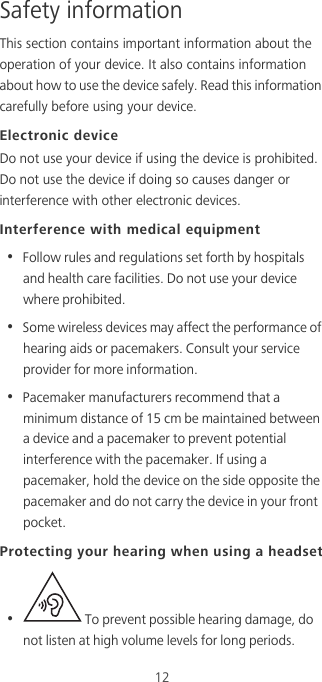 12Safety informationThis section contains important information about the operation of your device. It also contains information about how to use the device safely. Read this information carefully before using your device.Electronic deviceDo not use your device if using the device is prohibited. Do not use the device if doing so causes danger or interference with other electronic devices.Interference with medical equipment•  Follow rules and regulations set forth by hospitals and health care facilities. Do not use your device where prohibited.•  Some wireless devices may affect the performance of hearing aids or pacemakers. Consult your service provider for more information.•  Pacemaker manufacturers recommend that a minimum distance of 15 cm be maintained between a device and a pacemaker to prevent potential interference with the pacemaker. If using a pacemaker, hold the device on the side opposite the pacemaker and do not carry the device in your front pocket.Protecting your hearing when using a headset•   To prevent possible hearing damage, do not listen at high volume levels for long periods. 