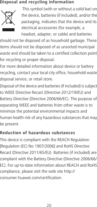 20Disposal and recycling information This symbol (with or without a solid bar) on the device, batteries (if included), and/or the packaging, indicates that the device and its electrical accessories (for example, a headset, adapter, or cable) and batteries should not be disposed of as household garbage. These items should not be disposed of as unsorted municipal waste and should be taken to a certified collection point for recycling or proper disposal.For more detailed information about device or battery recycling, contact your local city office, household waste disposal service, or retail store.Disposal of the device and batteries (if included) is subject to WEEE Directive Recast (Directive 2012/19/EU) and Battery Directive (Directive 2006/66/EC). The purpose of separating WEEE and batteries from other waste is to minimize the potential environmental impacts and human health risk of any hazardous substances that may be present.Reduction of hazardous substancesThis device is compliant with the REACH Regulation [Regulation (EC) No 1907/2006] and RoHS Directive Recast (Directive 2011/65/EU). Batteries (if included) are compliant with the Battery Directive (Directive 2006/66/EC). For up-to-date information about REACH and RoHS compliance, please visit the web site http://consumer.huawei.com/certification.