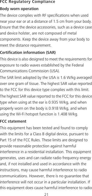 21FCC Regulatory ComplianceBody worn operationThe device complies with RF specifications when used near your ear or at a distance of 1.5 cm from your body. Ensure that the device accessories, such as a device case and device holster, are not composed of metal components. Keep the device away from your body to meet the distance requirement.Certification information (SAR)This device is also designed to meet the requirements for exposure to radio waves established by the Federal Communications Commission (USA).The SAR limit adopted by the USA is 1.6 W/kg averaged over one gram of tissue. The highest SAR value reported to the FCC for this device type complies with this limit.The highest SAR value reported to the FCC for this device type when using at the ear is 0.935 W/kg, and when properly worn on the body is 0.918 W/kg, and when using the Wi-Fi hotspot function is 1.408 W/kg.FCC statementThis equipment has been tested and found to comply with the limits for a Class B digital device, pursuant to Part 15 of the FCC Rules. These limits are designed to provide reasonable protection against harmful interference in a residential installation. This equipment generates, uses and can radiate radio frequency energy and, if not installed and used in accordance with the instructions, may cause harmful interference to radio communications. However, there is no guarantee that interference will not occur in a particular installation. If this equipment does cause harmful interference to radio 