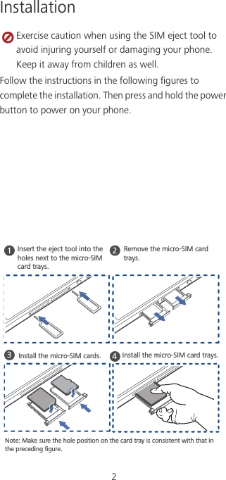2Installation Exercise caution when using the SIM eject tool to avoid injuring yourself or damaging your phone. Keep it away from children as well.Follow the instructions in the following figures to complete the installation. Then press and hold the power button to power on your phone.1234Install the micro-SIM cards.Note: Make sure the hole position on the card tray is consistent with that in the preceding ﬁgure.Install the micro-SIM card trays. Insert the eject tool into the holes next to the micro-SIM card trays.Remove the micro-SIM card trays.