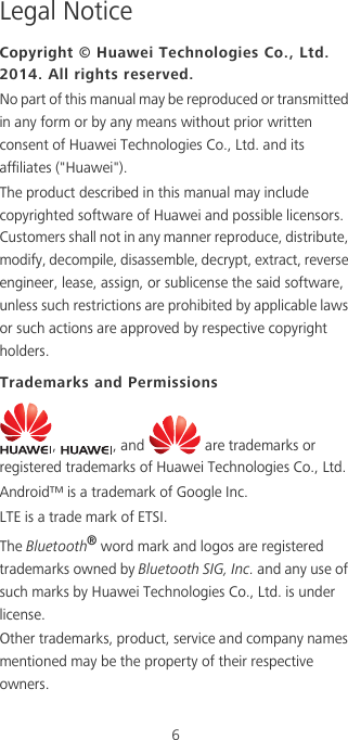 6Legal NoticeCopyright © Huawei Technologies Co., Ltd. 2014. All rights reserved.No part of this manual may be reproduced or transmitted in any form or by any means without prior written consent of Huawei Technologies Co., Ltd. and its affiliates (&quot;Huawei&quot;).The product described in this manual may include copyrighted software of Huawei and possible licensors. Customers shall not in any manner reproduce, distribute, modify, decompile, disassemble, decrypt, extract, reverse engineer, lease, assign, or sublicense the said software, unless such restrictions are prohibited by applicable laws or such actions are approved by respective copyright holders.Trademarks and Permissions,  , and   are trademarks or registered trademarks of Huawei Technologies Co., Ltd.Android™ is a trademark of Google Inc.LTE is a trade mark of ETSI.The Bluetooth® word mark and logos are registered trademarks owned by Bluetooth SIG, Inc. and any use of such marks by Huawei Technologies Co., Ltd. is under license. Other trademarks, product, service and company names mentioned may be the property of their respective owners.