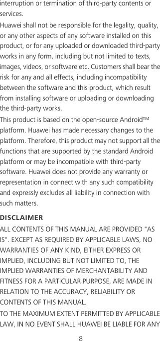 8interruption or termination of third-party contents or services.Huawei shall not be responsible for the legality, quality, or any other aspects of any software installed on this product, or for any uploaded or downloaded third-party works in any form, including but not limited to texts, images, videos, or software etc. Customers shall bear the risk for any and all effects, including incompatibility between the software and this product, which result from installing software or uploading or downloading the third-party works.This product is based on the open-source Android™ platform. Huawei has made necessary changes to the platform. Therefore, this product may not support all the functions that are supported by the standard Android platform or may be incompatible with third-party software. Huawei does not provide any warranty or representation in connect with any such compatibility and expressly excludes all liability in connection with such matters.DISCLAIMERALL CONTENTS OF THIS MANUAL ARE PROVIDED &quot;AS IS&quot;. EXCEPT AS REQUIRED BY APPLICABLE LAWS, NO WARRANTIES OF ANY KIND, EITHER EXPRESS OR IMPLIED, INCLUDING BUT NOT LIMITED TO, THE IMPLIED WARRANTIES OF MERCHANTABILITY AND FITNESS FOR A PARTICULAR PURPOSE, ARE MADE IN RELATION TO THE ACCURACY, RELIABILITY OR CONTENTS OF THIS MANUAL.TO THE MAXIMUM EXTENT PERMITTED BY APPLICABLE LAW, IN NO EVENT SHALL HUAWEI BE LIABLE FOR ANY 