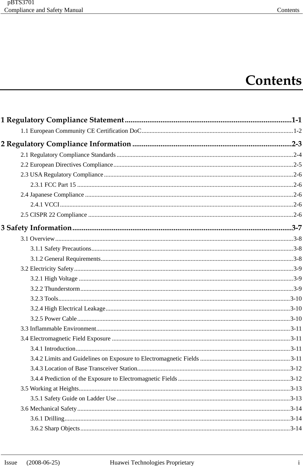  pBTS3701 Compliance and Safety Manual  Contents Issue   (2008-06-25)  Huawei Technologies Proprietary  iContents 1 Regulatory Compliance Statement.........................................................................................1-1 1.1 European Community CE Certification DoC................................................................................................1-2 2 Regulatory Compliance Information .....................................................................................2-3 2.1 Regulatory Compliance Standards................................................................................................................2-4 2.2 European Directives Compliance..................................................................................................................2-5 2.3 USA Regulatory Compliance........................................................................................................................2-6 2.3.1 FCC Part 15 .........................................................................................................................................2-6 2.4 Japanese Compliance ....................................................................................................................................2-6 2.4.1 VCCI....................................................................................................................................................2-6 2.5 CISPR 22 Compliance ..................................................................................................................................2-6 3 Safety Information.....................................................................................................................3-7 3.1 Overview.......................................................................................................................................................3-8 3.1.1 Safety Precautions................................................................................................................................3-8 3.1.2 General Requirements..........................................................................................................................3-8 3.2 Electricity Safety...........................................................................................................................................3-9 3.2.1 High Voltage ........................................................................................................................................3-9 3.2.2 Thunderstorm.......................................................................................................................................3-9 3.2.3 Tools...................................................................................................................................................3-10 3.2.4 High Electrical Leakage.....................................................................................................................3-10 3.2.5 Power Cable.......................................................................................................................................3-10 3.3 Inflammable Environment...........................................................................................................................3-11 3.4 Electromagnetic Field Exposure .................................................................................................................3-11 3.4.1 Introduction........................................................................................................................................3-11 3.4.2 Limits and Guidelines on Exposure to Electromagnetic Fields .........................................................3-11 3.4.3 Location of Base Transceiver Station.................................................................................................3-12 3.4.4 Prediction of the Exposure to Electromagnetic Fields.......................................................................3-12 3.5 Working at Heights......................................................................................................................................3-13 3.5.1 Safety Guide on Ladder Use..............................................................................................................3-13 3.6 Mechanical Safety.......................................................................................................................................3-14 3.6.1 Drilling...............................................................................................................................................3-14 3.6.2 Sharp Objects.....................................................................................................................................3-14  
